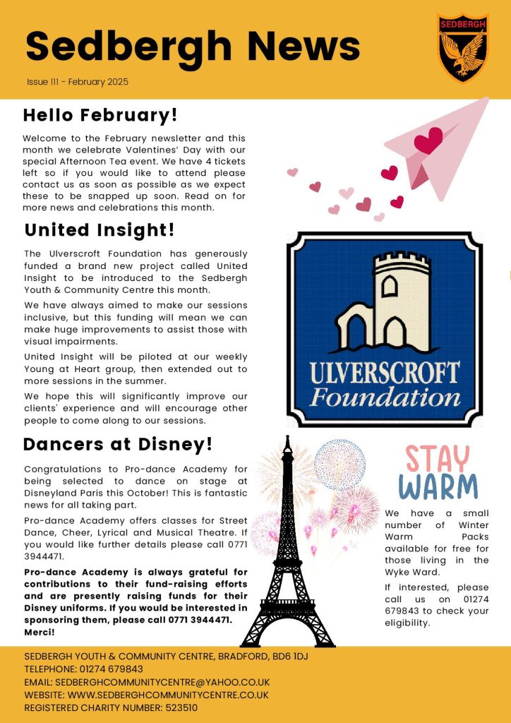 February newsletter detailing the Valentines' Afternoon Tea Party due to take place on Wednesday 12th February, Pro-dance Academy's trip to Disneyland Paris, Free Warm Packs for those living in the Wyke Ward and a thank you to the Ulverscroft Foundation for funding our United Insight project supporting visually impaired clients. If you would like details about any of the information supplied on the newsletter please call 01274 679843.