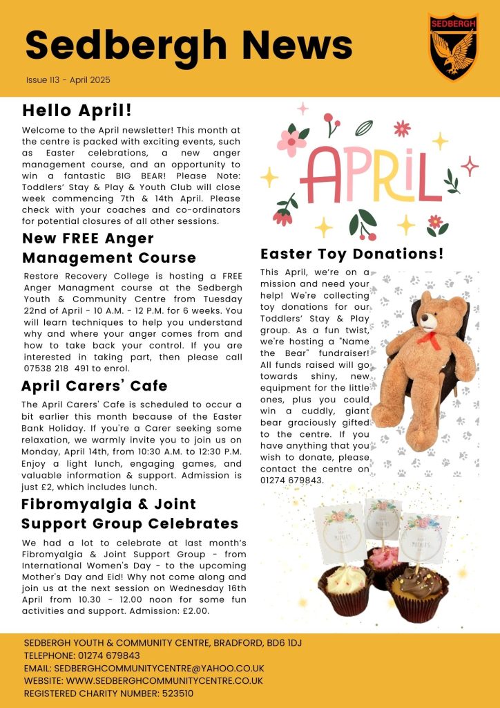 Sedbergh Youth & Community Centre’s April Newsletter Anger Management Course A new Anger Management course will take place at the Sedbergh Centre from Tuesday 22nd of April - 10 A.M. - 12 P.M. for 6 weeks. To enrol call 07538 218 491. Admission is free. The next Sedbergh Carers' Cafe is Monday, April 14th, from 10:30 A.M. to 12:30 P.M. and includes a light lunch, engaging games and information & support. Admission is just £2. Toddlers’ Stay & Play & Youth Club will close week commencing 7th & 14th April The March Fibromyalgia & Joint Support Group celebrated International Women's Day, Mother's Day and Eid! Come along next time on Wednesday 16th April from 10.30 - 12.00 noon. Admission: £2.00. We are asking for toy donations for our Toddlers’ Stay & Play group. As a fun twist, we're hosting a "Name the Bear" fundraiser for the chance to win a cuddly, giant bear. If you have anything that you wish to donate, please contact the centre on 01274 679843.
