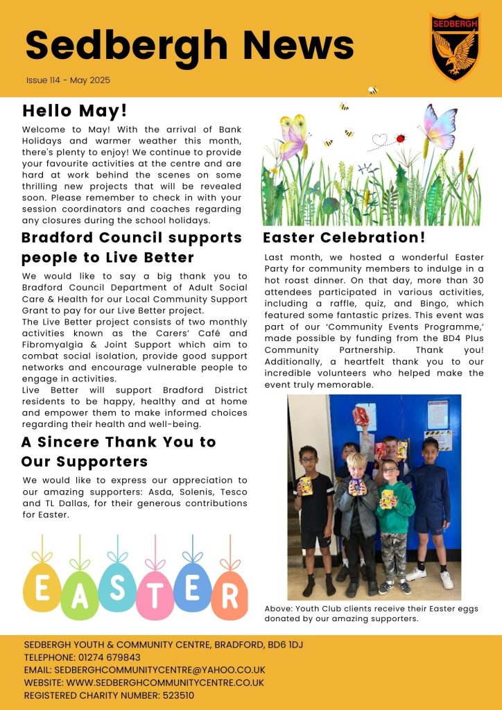 1. Activities still running from the centre through May but remember to check in with your session coordinators and coaches regarding any closures during the school holidays. 2. Thank you to Bradford Council Department of Adult Social Care & Health for our Local Community Support Grant to pay for our Live Better project (Carer's Cafe & Fibromyalgia & Joint Support). 3. Thanks to Asda, Solenis, Tesco and TL Dallas, for their generous contributions for Easter. 4. We hosted an Easter Party for community members last month as part of our ‘Community Events Programme,’ made possible by funding from the BD4 Plus Community Partnership. Thank you! Additionally, a heartfelt thank you to our incredible volunteers.